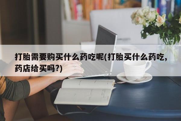 打胎药私人联系方式货到打胎需要购买什么药吃呢(打胎买什么药吃,药店给买吗?)