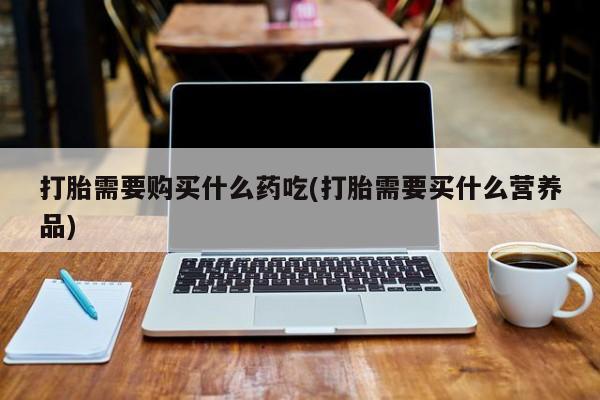打胎药私人联系方式货到打胎需要购买什么药吃(打胎需要买什么营养品)