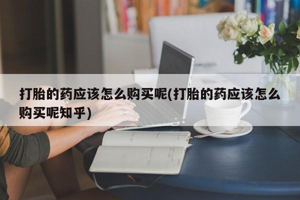 打胎药私人联系方式货到打胎的药应该怎么购买呢(打胎的药应该怎么购买呢知乎)